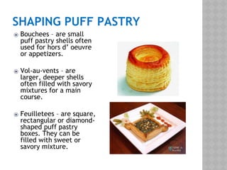 SHAPING PUFF PASTRY
⦿ Bouchees – are small
puff pastry shells often
used for hors d’ oeuvre
or appetizers.
⦿ Vol-au-vents – are
larger, deeper shells
often filled with savory
mixtures for a main
course.
⦿ Feuilletees – are square,
rectangular or diamond-
shaped puff pastry
boxes. They can be
filled with sweet or
savory mixture.
 