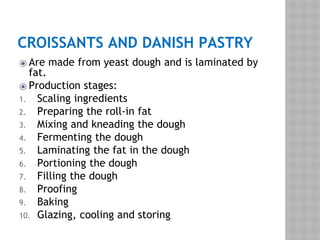 CROISSANTS AND DANISH PASTRY
⦿ Are made from yeast dough and is laminated by
fat.
⦿ Production stages:
1. Scaling ingredients
2. Preparing the roll-in fat
3. Mixing and kneading the dough
4. Fermenting the dough
5. Laminating the fat in the dough
6. Portioning the dough
7. Filling the dough
8. Proofing
9. Baking
10. Glazing, cooling and storing
 