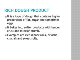 RICH DOUGH PRODUCT
⦿It is a type of dough that contains higher
proportions of fat, sugar and sometimes
eggs.
⦿It bakes into softer products with tender
crust and interior crumb.
⦿Examples are rich dinner rolls, brioche,
challah and sweet rolls.
 