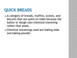 QUICK BREADS
⦿A category of breads, muffins, scones, and
biscuits that are quick to make because the
batter or dough uses chemical leavening
rather than yeast.
⦿Chemical leavenings used are baking soda
and baking powder.
 