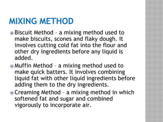 MIXING METHOD
⦿Biscuit Method – a mixing method used to
make biscuits, scones and flaky dough. It
involves cutting cold fat into the flour and
other dry ingredients before any liquid is
added.
⦿Muffin Method – a mixing method used to
make quick batters. It involves combining
liquid fat with other liquid ingredients before
adding them to the dry ingredients.
⦿Creaming Method – a mixing method in which
softened fat and sugar and combined
vigorously to incorporate air.
 