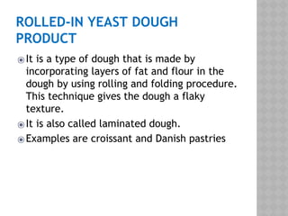 ROLLED-IN YEAST DOUGH
PRODUCT
⦿It is a type of dough that is made by
incorporating layers of fat and flour in the
dough by using rolling and folding procedure.
This technique gives the dough a flaky
texture.
⦿It is also called laminated dough.
⦿Examples are croissant and Danish pastries
 