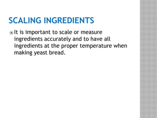 SCALING INGREDIENTS
⦿It is important to scale or measure
ingredients accurately and to have all
ingredients at the proper temperature when
making yeast bread.
 