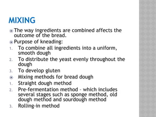 MIXING
⦿ The way ingredients are combined affects the
outcome of the bread.
⦿ Purpose of kneading:
1. To combine all ingredients into a uniform,
smooth dough
2. To distribute the yeast evenly throughout the
dough
3. To develop gluten
⦿ Mixing methods for bread dough
1. Straight dough method
2. Pre-fermentation method – which includes
several stages such as sponge method, old
dough method and sourdough method
3. Rolling-in method
 