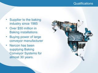 • Supplier to the baking
industry since 1985
• Over $50 million in
Baking installations
• Buying power of large
conveyor manufacturer
• Nercon has been
supplying Baking
Conveyor Systems for
almost 30 years.
Qualifications