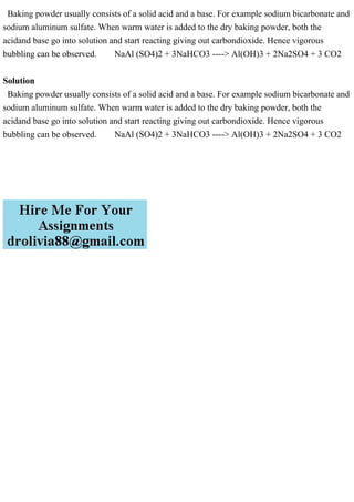Baking powder usually consists of a solid acid and a base. For example sodium bicarbonate and
sodium aluminum sulfate. When warm water is added to the dry baking powder, both the
acidand base go into solution and start reacting giving out carbondioxide. Hence vigorous
bubbling can be observed. NaAl (SO4)2 + 3NaHCO3 ----> Al(OH)3 + 2Na2SO4 + 3 CO2
Solution
Baking powder usually consists of a solid acid and a base. For example sodium bicarbonate and
sodium aluminum sulfate. When warm water is added to the dry baking powder, both the
acidand base go into solution and start reacting giving out carbondioxide. Hence vigorous
bubbling can be observed. NaAl (SO4)2 + 3NaHCO3 ----> Al(OH)3 + 2Na2SO4 + 3 CO2
 