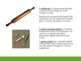 A rolling pin is a long round cylinder
used to roll out dough or crush
cracker crumbs.
Rolling pins are generally made from
wood, but can be made from marble,
glass, ceramic, porcelain or plastic.
A pastry crimping wheel is a rolling-
bladed tool with a fluted design. It is
used to cut dough and add a
decorative edge treatment to pie
crusts.
A pastry cutter has a straight-edged
rolling wheel and is often used to cut
narrow strips of dough for a lattice
topped pie.
 
