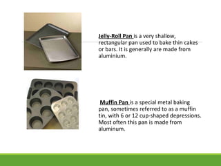 Jelly-Roll Pan is a very shallow,
rectangular pan used to bake thin cakes
or bars. It is generally are made from
aluminium.
Muffin Pan is a special metal baking
pan, sometimes referred to as a muffin
tin, with 6 or 12 cup-shaped depressions.
Most often this pan is made from
aluminum.
 