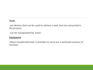 Tools
-are devices that can be used to achieve a task, but not consumed in
the process.
-can be manipulated by hand.
Equipment
-More complicated tool, it provides to carry out a particular process or
function.
 