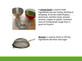 A mixing bowl is used to hold
ingredients you are mixing, beating or
whipping. It can be made of glass,
aluminum, stainless steel, enamel,
ceramic, copper or plastic. Common
sizes of mixing bowls range from 1-
quart to 4-quart.
Strainer is used to strain or sift dry
ingredients like flour and sugar.
 