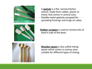 A spatula is a flat, narrow kitchen
utensil, made from rubber, plastic or
metal, that comes in several sizes.
Flexible metal spatulas are good for
spreading frostings and icings on cakes.
Rubber scrapper is used to remove bits of
food in side of the bowl.
Wooden spoon is also called mixing
spoon which comes in various sizes
suitable for different types of mixing.
 