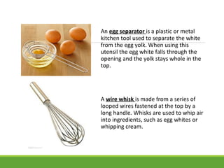 An egg separator is a plastic or metal
kitchen tool used to separate the white
from the egg yolk. When using this
utensil the egg white falls through the
opening and the yolk stays whole in the
top.
A wire whisk is made from a series of
looped wires fastened at the top by a
long handle. Whisks are used to whip air
into ingredients, such as egg whites or
whipping cream.
 