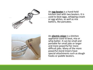 An egg beater is a hand-held
kitchen tool with two beaters. It is
used to beat eggs, whipping cream
or egg whites, as well as mix
batters, like pancakes.
An electric mixer is a kitchen
appliance used to beat, mix or
whip batter. It can be small and
portable for small jobs or larger
and more powerful for more
difficult jobs. Many of the more
powerful stand mixers have
special attachments such as dough
hooks or paddle beaters.
 