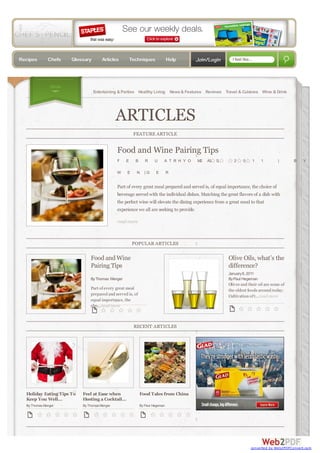 Recipes       Chefs    Glossary       Articles         Techniques              Help      Join/Login       I feel like...




                Show
                                  Entertaining & Parties Healthy Living News & Features Reviews Travel & Cuisines Wine & Drink




                                              ARTICLES
                                                        FEATURE ARTICLE


                                              Food and Wine Pairing Tips
                                              F    E     B      R     U    A T R H Y O   M2   A3   S,      2     0         1   1    |       B   Y

                                              W    E     N     |G     E        R


                                              Part of every great meal prepared and served is, of equal importance, the choice of
                                              beverage served with the individual dishes. Matching the great flavors of a dish with
                                              the perfect wine will elevate the dining experience from a great meal to that
                                              experience we all are seeking to provide.

                                              read more



                                                        POPULAR ARTICLES

                               Food and Wine                                                            Olive Oils, what’s the
                               Pairing Tips                                                             difference?
                                                                                                        January 8, 2011
                               By Thomas Wenger                                                         By Paul Hegeman
                                                                                                        Olives and their oil are some of
                               Part of every great meal                                                 the oldest foods around today.
                               prepared and served is, of                                               Cultivation of t...read more
                               equal importance, the
                               cho...read more



                                                        RECENT ARTICLES




  Holiday Eating Tips To   Feel at Ease when                 Food Tales from China
  Keep You Well...         Hosting a Cocktail...
  By Thomas Wenger         By Thomas Wenger                  By Paul Hegeman




                                                                                                                      converted by Web2PDFConvert.com
 