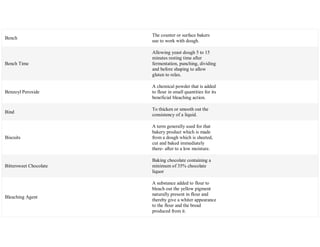 Bench
The counter or surface bakers
use to work with dough.
Bench Time
Allowing yeast dough 5 to 15
minutes resting time after
fermentation, punching, dividing
and before shaping to allow
gluten to relax.
Benzoyl Peroxide
A chemical powder that is added
to flour in small quantities for its
beneficial bleaching action.
Bind
To thicken or smooth out the
consistency of a liquid.
Biscuits
A term generally used for that
bakery product which is made
from a dough which is sheeted,
cut and baked immediately
there- after to a low moisture.
Bittersweet Chocolate
Baking chocolate containing a
minimum of 35% chocolate
liquor
Bleaching Agent
A substance added to flour to
bleach out the yellow pigment
naturally present in flour and
thereby give a whiter appearance
to the flour and the bread
produced from it.
 