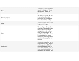 Blend
To mix two or more ingredients
together with a spoon, whisk,
electric mixer, blender, or
processor.
Blending Capacity
The ability or capacity of a flour
to carry proportion of low
quality flour and still produce
bread of satisfactory quality.
Braid
To weave together three or more
long pieces of dough.
Bran
The outer layers of a kernel of
grain that lie just below the hull.
―Miller‘s bran‖ is produced
during milling when the bran
layers are removed from the
grain kernel. About 14.5 percent
of whole wheat flour is bran.
Bran is used in baked goods and
cereals to add dietary fiber and
nutrients.
Bread flour
Unbleached, wheat flour that is
higher in protein (11% or more)
for better yeast bread dough
development and preferred for
use in bread machines. Look for
bread flour that is enriched – as
indicated on the ingredient label.
 
