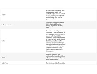 Bulgur
Whole-wheat kernels that have
been steamed, dried, and
cracked. Bulgur may be soaked
or cooked and added to baked
goods. Bulgur also may be
ground into flour.
Bulk Fermentation
For dough under fermentation,
this is the period from the
mixing stage to the dividing
stage.
Butter
Butter is produced by churning
cream into a semi-solid form. By
U.S. standard definition, it is 80
percent milk fat, with the
remaining 20 percent consisting
of water and milk solids. Butter
for baking may be salted or
unsalted and is valued by most
bakers for its irreplaceable flavor
and ability to create flaky layers,
crispness, tenderness, carry
flavors, and provide golden-
brown color.
Cacoa
Tropical evergreen tree
cultivated for its seed pods from
which cocoa powder and cocoa
butter are produced.
Cake Flour Fine-textured, silky flour milled
 