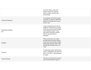 from soft wheat, with a low
protein content for making
cakes, cookies, pastries and
some breads.
Calcium Propionate
An inorganic salt used in small
quantities, in bread to inhibit the
growth of moulds and to some
extent, rope.
Canning & pickling
salt
A pure granulated salt, with no
additives or free-flowing agents.
It may be used the same as table
salt in baking recipes. It may
cake when exposed to greater
than 75 percent relative
humidity.
Capping
When yeast loaves are under-
proofed and the interior pushes
up the top crust leaving a rough,
sharp edge along the side of the
loaf having the appearance of a
―cap.‖
Caramel
A colouring matter ( dark brown
colour ) obtained by the action of
heat ( 170-180°C ) and ammonia
on sugar.
Carbon Dioxide
The gas evolved by the action of
yeast on fermentable sugars or
 