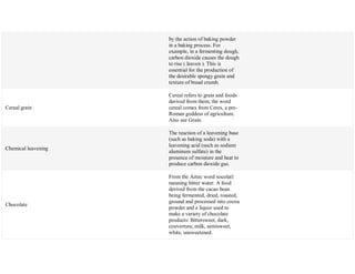 by the action of baking powder
in a baking process. For
example, in a fermenting dough,
carbon dioxide causes the dough
to rise ( leaven ). This is
essential for the production of
the desirable spongy grain and
texture of bread crumb.
Cereal grain
Cereal refers to grain and foods
derived from them; the word
cereal comes from Ceres, a pre-
Roman goddess of agriculture.
Also see Grain.
Chemical leavening
The reaction of a leavening base
(such as baking soda) with a
leavening acid (such as sodium
aluminum sulfate) in the
presence of moisture and heat to
produce carbon dioxide gas.
Chocolate
From the Aztec word xocolatl
meaning bitter water. A food
derived from the cacao bean
being fermented, dried, roasted,
ground and processed into cocoa
powder and a liquor used to
make a variety of chocolate
products: Bittersweet, dark,
couverture, milk, semisweet,
white, unsweetened.
 