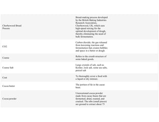 Chorbywood Bread
Process
Bread-making process developed
by the British Baking Industries
Research Association,
Chorbywood, UK, which uses
high-speed mixing for the
optimal development of dough,
thereby eliminating the need of
bulk fermentation.
CO2
Carbon dioxide; the gas released
from leavening reactions and
fermentation that creates bubbles
and space in a batter or dough.
Coarse
Refers to the crumb structure of
some baked goods.
Coarse Salt
Large crystals of salt, such as
Kosher, rock salt, some sea salts,
pretzel salt
Coat
To thoroughly cover a food with
a liquid or dry mixture.
Cocoa butter
The portion of fat in the cacao
bean.
Cocoa powder
Unsweetened cocoa powder
made from cacao beans that are
fermented, dried, roasted, and
cracked. The nibs (small pieces)
are ground to extract about 75
 