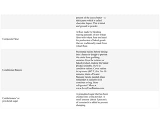 percent of the cocoa butter – a
thick paste which is called
chocolate liquor. This is dried
and ground to powder.
Composite Flour
A flour made by blending
varying amounts of non-wheat
flour with wheat flour and used
for production of baked goods
that are traditionally made from
wheat flour.
Conditioned Raisins
Moistened raisins before mixing
into a batter or dough to prevent
the raisin from grabbing
moisture from the mixture or
baked product, making the baked
product crumbly. How to
condition raisins: Cover raisins
in tap water (80º F.) for 5 to 10
minutes; drain off water.
Measure raisins needed; place
remainder in sealable food
container or bag. Store
refrigerated. More at
www.LoveYourRaisins.com.
Confectioners‘ or
powdered sugar
A granulated sugar that has been
crushed into a fine powder. A
small amount (about 3 percent)
of cornstarch is added to prevent
clumping.
 