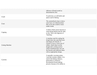 silkiness of bread crumb as
determined by feel.
Crush
To pulverize, as with herbs and
spices used in baking.
Crust
The caramelized crisp or chewy
outer layer of a baked product
that covers the crumb or more
tender inside.
Cupping
A defect which causes biscuits to
warp during baking and the sides
to rise. This is the opposite of
‗buckling‘.
Cutting Machine
A machine used for cutting the
dough sheet into specified sizes
and shapes for biscuits. It
consists of one or more sets of
rollers, which sheet out the
dough and a cutting section
which simultaneously cuts out
the biscuits and embosses them
with an appropriate design.
Cysteine
A naturally~occuring amino
‗acid that contains sulphur. It is
used in the baking industry,
particularly in chemical
development bread-making
process, because of its ability to
 