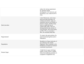 reduce the mixing requirement
for optimum dough
development. It is, however, not
permitted, as yet, under the PFA
rules.
Dark chocolate:
is also bittersweet, semi-sweet,
and sweet dark chocolate; all
contain cacao beans, sugar, an
emulsifier such as soy lecithin to
preserve texture, and flavorings
such as vanilla but do not
contain milk solids. They are
distinguished by the amount of
cocoa powder: 30% (sweet dark)
to 70%, 75%, or even above
80%, for extremely dark bars.
Degerminated
To remove the germ portion of a
grain kernel,leaving bran and or
endosperm.
Degradation
Breakdown of large molecules of
any substance into smaller
fragments. Here it pertains to the
breakdown of starch by amylases
or proteins by proteases.
Demera Sugar
A light brown sugar with large
golden crystals which is slightly
sticky from adhering molasses. It
is popular in England for tea,
 