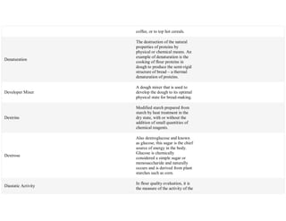 coffee, or to top hot cereals.
Denaturation
The destruction of the natural
properties of proteins by
physical or chemical means. An
example of denaturation is the
cooking of flour proteins in
dough to produce the semi-rigid
structure of bread – a thermal
denaturation of proteins.
Developer Mixer
A dough mixer that is used to
develop the dough to its optimal
physical state for bread-making.
Dextrins
Modified starch prepared from
starch by heat treatment in the
dry state, with or without the
addition of small quantities of
chemical reagents.
Dextrose
Also dextroglucose and known
as glucose, this sugar is the chief
source of energy in the body.
Glucose is chemically
considered a simple sugar or
monosaccharide and naturally
occurs and is derived from plant
starches such as corn.
Diastatic Activity
In flour quality evaluation, it is
the measure of the activity of the
 