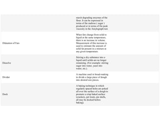 starch degrading enzymes of the
flour. It can be expressed in
terms of the maltose ( sugar )
produced or in terms of tlie peak
viscosity in the Amylograph test.
Dilatation of Fats
When fats change from solid to
liquid at the same temperature,
there is an increase in volume.
Measurement of this increase is
used to estimate the amount of
solid fat present in a mixture at
any given temperature.
Dissolve
Stirring a dry substance into a
liquid until solids are no longer
remaining. (For example: stirring
sugar into water, yeast into
water, etc.).
Divider
A machine used in bread-making
to divide a large piece of dough
into desired size pieces.
Dock
A baking technique in which
regularly spaced holes are poked
all over the surface of a dough to
promote a crisp baked surface
(crackers, pet treats, pie shells,
all may be docked before
baking).
 