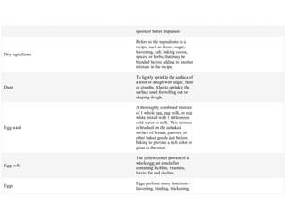 spoon or batter dispenser.
Dry ingredients
Refers to the ingredients in a
recipe, such as flours, sugar,
leavening, salt, baking cocoa,
spices, or herbs, that may be
blended before adding to another
mixture in the recipe.
Dust
To lightly sprinkle the surface of
a food or dough with sugar, flour
or crumbs. Also to sprinkle the
surface used for rolling out or
shaping dough.
Egg wash
A thoroughly combined mixture
of 1 whole egg, egg yolk, or egg
white mixed with 1 tablespoon
cold water or milk. This mixture
is brushed on the unbaked
surface of breads, pastries, or
other baked goods just before
baking to provide a rich color or
gloss to the crust.
Egg yolk
The yellow center portion of a
whole egg; an emulsifier
contaning lecithin, vitamins,
lutein, fat and choline.
Eggs
Eggs perform many functions –
leavening, binding, thickening,
 
