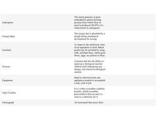 Endosperm
The starch granules in grain
embedded in gluten-forming
proteins from which flour or
meal is produced; 80-85% of a
wheat kernel is endosperm.
Energy Input
The energy that is absorbed by a
dough during mechanical
development by mixing.
Enriched
To improve the nutritional value
of an ingredient or food. Baked
goods may be enriched by using
milk, enriched flour, whole grain
flours, eggs, soy protein or flour.
Enzyme
A protein that has the ability to
speed up a biological reaction
without itself undergoing any
change, also known as biological
catalyst.
Equipment
Hand or electrical tools and
appliances needed to accomplish
a task, craft or job.
Ethyl Vanillin
It is a white crystalline synthetic
powder, which resembles
purevanilla in flavour and it is
used as a substitute for it.
Farinograph An instrument that mixes flour
 
