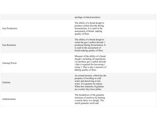 spoilage in baked products.
Gas Production
The ability of a bread dough to
produce carbon dioxide during
fermentation. It is used in the
assessment of bread- making
quality of flour.
Gas Retention
The ability of a bread dough to
retain the gas ( carbon dioxide )
produced during fermentation. It
is used in the assessment of
bread-making quality of flour.
Gassing Power
Measure of the ability of a bread
dough ( including all ingredients
) to produce gas ( carbon dioxide
) that is required for leavening (
rising ). This is also a measure of
baking quality of flour.
Gelatine
An animal protein, which has the
property of swelling in cold
water and dissolving in hot
water. It is gummy by nature.
When hot solutions of gelatine
are cooled, they form jellies.
Gelatinizatian
The breakdown of the granular
structure of starch as by heating
a starch slurry or a dough. The
starch granules swell and
 