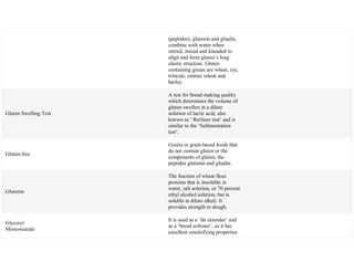 (peptides), glutenin and gliadin,
combine with water when
stirred, mixed and kneaded to
align and form gluten‘s long
elastic structure. Gluten
containing grains are wheat, rye,
triticale, emmer wheat and
barley.
Gluten Swelling Test
A test for bread-making quality
which determines the volume of
gluten swollen in a dilute
solution of lactic acid, also
known as ‗ Rerliner test‘ and is
similar to the ‗Sedimentation
test‘.
Gluten-free
Grains or grain-based foods that
do not contain gluten or the
components of gluten, the
peptides glutenin and gliadin.
Glutenin
The fraction of wheat flour
proteins that is insoluble in
water, salt solution, or 70 percent
ethyl alcohol solution, but is
soluble in dilute alkali. It
provides strength to dough.
Glyceryl
Monostearate
It is used as a ‗fat extender‘ and
as a ‗bread softener‘, as it has
excellent emulsifying properties
 