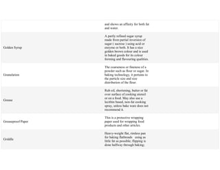and shows an affinity for both fat
and water.
Golden Syrup
A partly refined sugar syrup
made from partial inversion of
sugar ( sucrose ) using acid or
enzyme or both. It has a nice
golden brown colour and is used
in baked goods for its colour
forming and flavouring qualities.
Granulation
The coarseness or fineness of a
powder such as flour or sugar. In
baking technology, it pertains to
the particle size and size
distribution of the flour.
Grease
Rub oil, shortening, butter or fat
over surface of cooking utensil
or on a food. May also use a
lecithin based, non-fat cooking
spray, unless bake ware does not
recommend it.
Greaseproof Paper
This is a protective wrapping
paper used for wrapping food
products and other articles.
Griddle
Heavy-weight flat, rimless pan
for baking flatbreads using as
little fat as possible; flipping is
done halfway through baking;
 