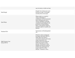 may be electric or held over heat.
Hard Dough
Doughs from which semi-sweet
biscuits are made. The doughs
are fairly firm to the touch.
Hard Wheat
Wheat which, as a result of
variety of breeding in
combination with environmental
factors during growth, has a
vitreous endosperm, generally
considered an advantage for the
production of bread-making
flours, as the protein content is
generally superior in quality and
quantity.
Hardened Oils
Synonymous with hydrogenated
oils.
High Fructose Corn
Syrup (HFCS)
Primarily used in commercial
beverages and foods, HFCS is
made when corn starch is
converted to dextrose-rich syrup;
using isomerization, the
dextrose-rich corn syrups are
further processed to create
fructose. The fructose is then
blended with dextrose syrup to
produce the commercial corn
syrups with 42% to 95%
fructose. Fructose is 130 to
 