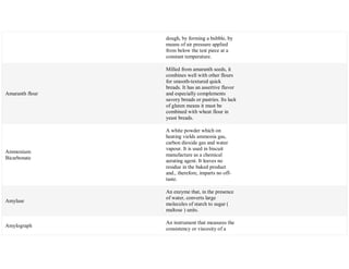 dough, by forming a bubble, by
means of air pressure applied
from below the test piece at a
constant temperature.
Amaranth flour
Milled from amaranth seeds, it
combines well with other flours
for smooth-textured quick
breads. It has an assertive flavor
and especially complements
savory breads or pastries. Its lack
of gluten means it must be
combined with wheat flour in
yeast breads.
Ammonium
Bicarbonate
A white powder which on
heating vields ammonia gas,
carbon dioxide gas and water
vapour. It is used in biscuit
manufacture as a chemical
aerating agent. It leaves no
residue in the baked product
and., therefore, imparts no off-
taste.
Amylase
An enzyme that, in the presence
of water, converts large
molecules of starch to sugar (
maltose ) units.
Amylograph
An instrument that measures the
consistency or viscosity of a
 