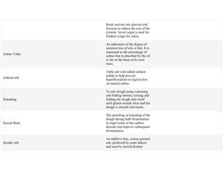 break sucrose into glucose and
fructose to reduce the size of the
crystals. Invert sugar is used for
fondant icings for cakes.
Iodine Value
An indication of the degree of
unsatura tion of oils or fats. It is
measured as the percentage of
iodine that is absorbed by the oil
or fat on the basis of its own
mass.
Iodized salt
Table salt with added sodium
iodide to help prevent
hypothyroidism in regions low
on natural iodine.
Kneading
To mix dough using a pressing
and folding motion, turning and
folding the dough onto itself
until gluten strands form and the
dough is smooth and elastic.
Knock Back
The punching or kneading of the
dough during bulk fermentation
to expel some of the carbon
dioxide and improve subsequent
fermentation.
Kosher salt
An additive-free, coarse-grained
salt, preferred by some bakers
and used by Jewish Kosher
 