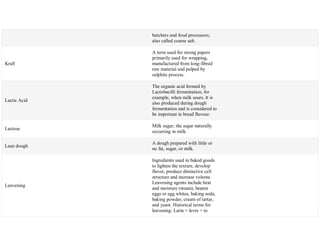 butchers and food processors;
also called coarse salt.
Kraft
A term used for strong papers
primarily used for wrapping,
manufactured from long-fibred
raw material and pulped by
sulphite process.
Lactic Acid
The organic acid formed by
Lactobacilli fermentation, for
example, when milk sours. It is
also produced during dough
fermentation and is considered to
be important in bread flavour.
Lactose
Milk sugar; the sugar naturally
occurring in milk.
Lean dough
A dough prepared with little or
no fat, sugar, or milk.
Leavening
Ingredients used in baked goods
to lighten the texture, develop
flavor, produce distinctive cell
structure and increase volume.
Leavening agents include heat
and moisture (steam), beaten
eggs or egg whites, baking soda,
baking powder, cream of tartar,
and yeast. Historical terms for
leavening: Latin = levre = to
 