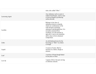 raise; also called ―lifter.‖
Leavening Agent
Any substance such as yeast or
sodium bicarbonate, used to raise
or leaven dough by producing
carbon dioxide.
Lecithin
Belongs to the class of
substances known as lipoids,
which are combinations of fat
with nitrogen-containing
substances and phosphorous. It is
normally extracted from
soyabean. It is also present in
egg yolk. It acts as an emulsifier
and is close to fat in chemical
composition.
Lifter
An old-fashioned term for the
leavening or ―lifter‖ in a batter
or dough.
Liquid
A source of water, fluid or
moisture in a batter, dough or
mixture.
Loaf
A portion of bread dough baked
in one piece or form
Low fat
3 grams of fat or less per serving
or reference amount.
 
