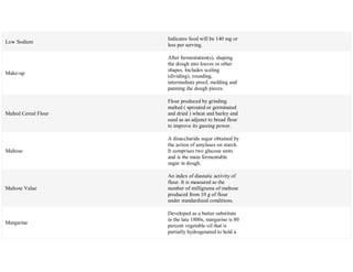 Low Sodium
Indicates food will be 140 mg or
less per serving.
Make-up
After fermentation(s), shaping
the dough into loaves or other
shapes. Includes scaling
(dividing), rounding,
intermediate proof, molding and
panning the dough pieces.
Malted Cereal Flour
Flour produced by grinding
malted ( sprouted or germinated
and dried ) wheat and barley and
used as an adjunct to bread flour
to improve its gassing power.
Maltose
A disaccharide sugar obtained by
the action of amylases on starch.
It comprises two glucose units
and is the main fermentable
sugar in dough.
Maltose Value
An index of diastatic activity of
flour. It is measured as the
number of milligrams of maltose
produced from 10 g of flour
under standardized conditions.
Margarine
Developed as a butter substitute
in the late 1800s, margarine is 80
percent vegetable oil that is
partially hydrogenated to hold a
 