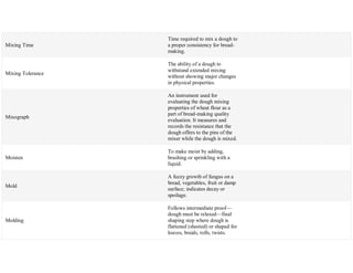 Mixing Time
Time required to mix a dough to
a proper consistency for bread-
making.
Mixing Tolerance
The ability of a dough to
withstand extended mixing
without showing major changes
in physical properties.
Mixograph
An instrument used for
evaluating the dough mixing
properties of wheat flour as a
part of bread-making quality
evaluation. It measures and
records the resistance that the
dough offers to the pins of the
mixer while the dough is mixed.
Moisten
To make moist by adding,
brushing or sprinkling with a
liquid.
Mold
A fuzzy growth of fungus on a
bread, vegetables, fruit or damp
surface; indicates decay or
spoilage.
Molding
Follows intermediate proof—
dough must be relaxed—final
shaping step where dough is
flattened (sheeted) or shaped for
loaves, braids, rolls, twists.
 