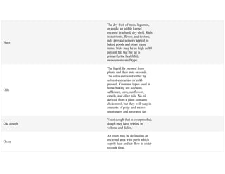 Nuts
The dry fruit of trees, legumes,
or seeds; an edible kernel
encased in a hard, dry shell. Rich
in nutrients, flavor, and texture,
nuts provide sensory appeal to
baked goods and other menu
items. Nuts may be as high as 90
percent fat, but the fat is
primarily the healthful,
monounsaturated type.
Oils
The liquid fat pressed from
plants and their nuts or seeds.
The oil is extracted either by
solvent-extraction or cold-
pressed. Common types used in
home baking are soybean,
safflower, corn, sunflower,
canola, and olive oils. No oil
derived from a plant contains
cholesterol, but they will vary in
amounts of poly- and mono-
unsaturates and saturated fat.
Old dough
Yeast dough that is overproofed;
dough may have tripled in
volume and fallen.
Oven
An oven may be defined as an
enclosed area with parts which
supply heat and air flow in order
to cook food.
 