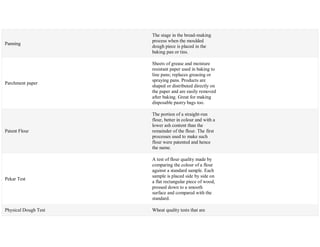 Panning
The stage in the bread-making
process when the moulded
dough piece is placed in the
baking pan or tins.
Parchment paper
Sheets of grease and moisture
resistant paper used in baking to
line pans; replaces greasing or
spraying pans. Products are
shaped or distributed directly on
the paper and are easily removed
after baking. Great for making
disposable pastry bags too.
Patent Flour
The portion of a straight-run
flour, better in colour and with a
lower ash content than the
remainder of the flour. The first
processes used to make such
flour were patented and hence
the name.
Pekar Test
A test of flour quality made by
comparing the colour of a flour
against a standard sample. Each
sample is placed side by side on
a flat rectangular piece of wood,
pressed down to a smooth
surface and compared with the
standard.
Physical Dough Test Wheat quality tests that are
 