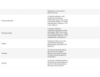 baking pans; n: the amount a
person is served.
Potassium Bromate
A chemical substance ( salt )
comprising of potassium,
bromine and oxygen that is used
in the baking industry as a dough
maturing agent ( improver ). It is
a slow improver.
Potassium Iodate
A chemical substance
comprising of potassium, iodine
and oxygen ( KI03 ) that is used
in the baking industry as a dough
maturing agent ( improver ). It is
comparatively a fast improver.
Preheat
Heating the empty oven to the
recommended temperature
before placing the product to be
baked init.
Proofing
The stage in the bread-making
process when the dough is
allowed to rise under the action
of carbon dioxide produced by
fermentation.
Protease
An enzyme ( biological catalyst )
that brings about a breakdown of
proteins. In the baking industry,
this enzyme from cereal or
 