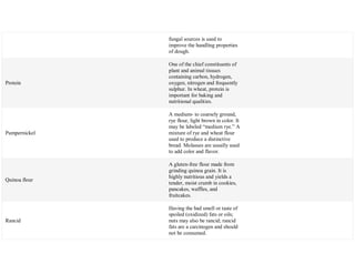 fungal sources is used to
improve the handling properties
of dough.
Protein
One of the chief constituents of
plant and animal tissues
containing carbon, hydrogen,
oxygen, nitrogen and frequently
sulphur. In wheat, protein is
important for baking and
nutritional qualities.
Pumpernickel
A medium- to coarsely ground,
rye flour, light brown in color. It
may be labeled ―medium rye.‖ A
mixture of rye and wheat flour
used to produce a distinctive
bread. Molasses are usually used
to add color and flavor.
Quinoa flour
A gluten-free flour made from
grinding quinoa grain. It is
highly nutritious and yields a
tender, moist crumb in cookies,
pancakes, waffles, and
fruitcakes.
Rancid
Having the bad smell or taste of
spoiled (oxidized) fats or oils;
nuts may also be rancid; rancid
fats are a carcinogen and should
not be consumed.
 