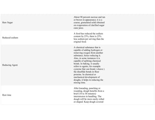 Raw Sugar
About 98 percent sucrose and tan
or brown in appearance; it is a
coarse, granulated solid obtained
on evaporation of clarified sugar
cane juice.
Reduced sodium
A food has reduced the sodium
content by 25%; there is 25%
less sodium per serving than the
original food.
Reducing Agent
A chemical substance that is
capable of adding hydrogen or
removing oxygen from another
substance, hence reducing it.
Also, in some instances it is
capable of splitting chemical
bonds. In baking, it usually
refers to agents, for example
cysteine that can break ( cleave )
the disulfide bonds in flour
proteins. In chemical or
mechanical development of
doughs, it helps in reducing the
mixing time.
Rest time
After kneading, punching or
rounding, dough benefits from a
brief (10 to 30 minutes)
intermission in handling. The
dough will be more easily rolled
or shaped. Keep dough covered
 