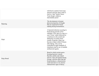 with bowl or plastic food wrap
sprayed with pan spray while it
rests so ―skin‖ doesn‘t form.
Yeast dough: called an
intermediate proof.
Ripening
The development of proper
physical properties of doughs
that are required for bread-
making during fermentation.
Rope
A bacterial infection occuring in
bread during periods of hot
wheather. First sign of a rope is a
sour ‗Fruity‘ odour followed by
a stickiness in the crumb and
darkening of crumb colour
usually in patches. Rope can
become evident within 24 hours
after baking. This can be
controlled by high standards of
cleanliness and by use of suitable
antibacterial agents.
Ropy Bread
Bread in which certain spore-
forming bacteria ( mostly
Bacillus subtilis and related
species ) have developed during
storage, with the effect that the
bread produces a characteristic
smell and shows in its interior
characteristic signs of decay;
 
