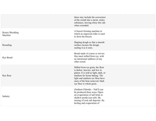 these may include the conversion
of the crumb into a moist, sticky
substance, leaving slimy thrc ads
when extended.
Rotary Moulding
Machine
A biscuit forming machine in
which an engraved roller is used
to form the biscuit.
Rounding
Shaping dough so that a smooth
surface encases the dough,
sealing it as it rests.
Rye Bread
Bread made of coarse or not too
fine meal milled from rye, with
no intentional addition of any
other cereal.
Rye flour
Milled from rye grain, the flour
is darker, heavier, and low in
gluten. It is sold as light, dark, or
medium for home baking. The
light and medium rye flour have
most of the bran removed. Dark
rye flour is whole grain.
Salinity
(Sodium Chloride – NaCl) can
be produced three ways: Open-
air evaporation of salt brine in
shallow ponds (sea salt). By
mining of rock salt deposits. By
boiling and evaporation of
 