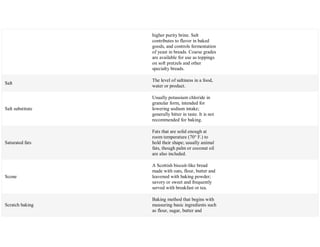 higher purity brine. Salt
contributes to flavor in baked
goods, and controls fermentation
of yeast in breads. Coarse grades
are available for use as toppings
on soft pretzels and other
specialty breads.
Salt
The level of saltiness in a food,
water or product.
Salt substitute
Usually potassium chloride in
granular form, intended for
lowering sodium intake;
generally bitter in taste. It is not
recommended for baking.
Saturated fats
Fats that are solid enough at
room temperature (70° F.) to
hold their shape; usually animal
fats, though palm or coconut oil
are also included.
Scone
A Scottish biscuit-like bread
made with oats, flour, butter and
leavened with baking powder;
savory or sweet and frequently
served with breakfast or tea.
Scratch baking
Baking method that begins with
measuring basic ingredients such
as flour, sugar, butter and
 