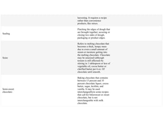 leavening. It requires a recipe
rather than convenience
products, like mixes.
Sealing
Pinching the edges of dough that
are brought together; securing or
closing two sides of dough,
packaging or product edges.
Seize
Refers to melting chocolate that
becomes a thick, lumpy mass
due to even a small amount of
steam or moisture getting into
the melting chocolate. Chocolate
may be unseized (although
texture is still affected) by
stirring in 1 tablespoon or less of
vegetable oil, cocoa butter or
clarified butter per 6 oz. Of
chocolate until smooth.
Semi-sweet
chocolate:
Baking chocolate that contains
between 15 percent and 35
percent chocolate liquor, cocoa
butter, sugar, lecithin, and
vanilla. It may be used
interchangeablyin some recipes
that call for bittersweet or sweet
chocolate, but is not
interchangeable with milk
chocolate.
 
